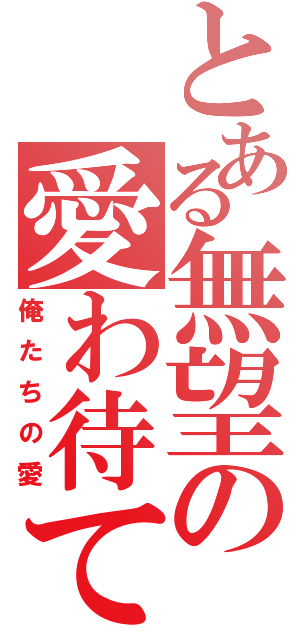 とある無望の愛わ待てる（俺たちの愛）