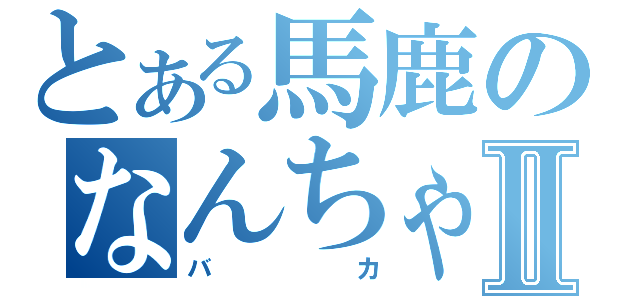 とある馬鹿のなんちゃらⅡ（バカ）