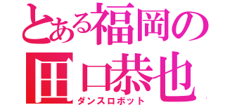 とある福岡の田口恭也（ダンスロボット）