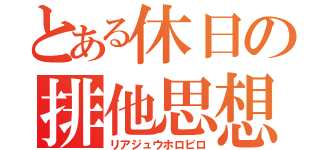 とある休日の排他思想（リアジュウホロビロ）