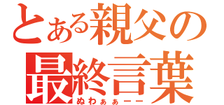 とある親父の最終言葉（ぬわぁぁーー）