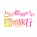 とある松田志音の新婚旅行（どこに行きたい…？）