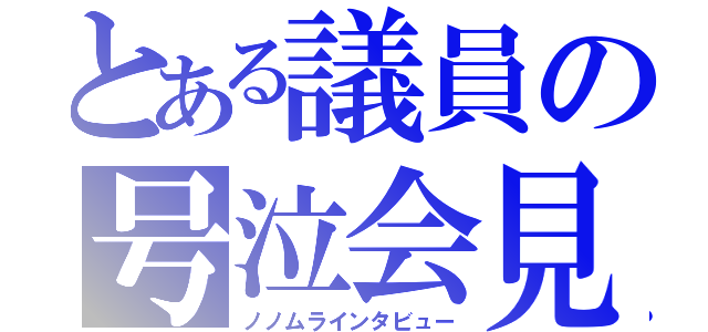 とある議員の号泣会見（ノノムラインタビュー）