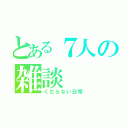 とある７人の雑談（くだらない日常）