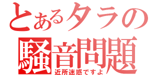 とあるタラの騒音問題（近所迷惑ですよ）