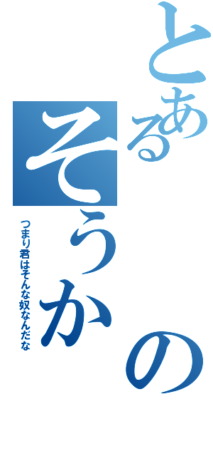 とあるのそうか（つまり君はそんな奴なんだな）