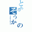 とあるのそうか（つまり君はそんな奴なんだな）