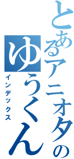 とあるアニオタのゆうくん（インデックス）
