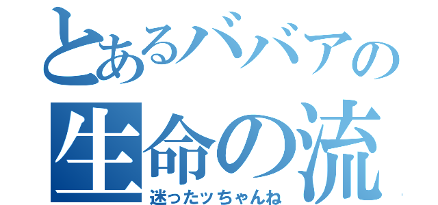 とあるババアの生命の流れ（迷ったッちゃんね）