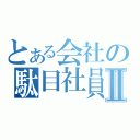 とある会社の駄目社員Ⅱ（）