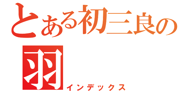 とある初三良の羽（インデックス）