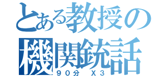 とある教授の機関銃話（９０分 Ｘ３）