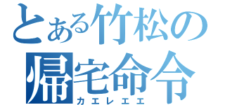 とある竹松の帰宅命令（カエレエエ）