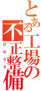 とある工場の不正整備（Ｄのウラ）