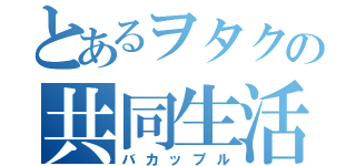 とあるヲタクの共同生活（バカップル）