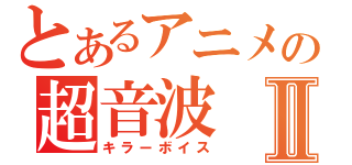 とあるアニメの超音波Ⅱ（キラーボイス）