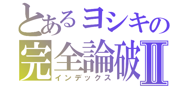 とあるヨシキの完全論破Ⅱ（インデックス）