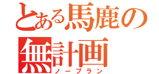 とある馬鹿の無計画（ノープラン）