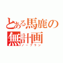 とある馬鹿の無計画（ノープラン）