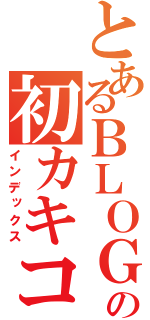 とあるＢＬＯＧの初カキコ（インデックス）