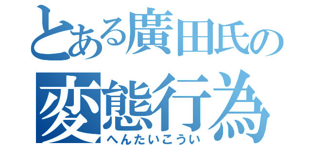 とある廣田氏の変態行為（へんたいこうい）