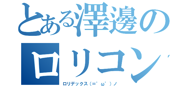 とある澤邊のロリコンキモオタ（ロリデックス（＝゜ω゜）ノ）