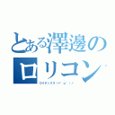 とある澤邊のロリコンキモオタ（ロリデックス（＝゜ω゜）ノ）