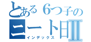 とある６つ子のニート日常Ⅱ（インデックス）