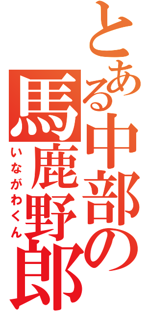 とある中部の馬鹿野郎（いながわくん）