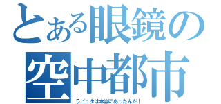 とある眼鏡の空中都市（ラピュタは本当にあったんだ！）