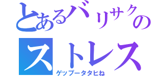 とあるバリサクのストレス（ゲップータタヒね）