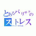 とあるバリサクのストレス（ゲップータタヒね）