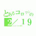 とあるコロリンの２／１９（ハッピーバースデー）