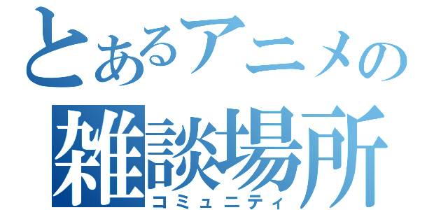 とあるアニメの雑談場所（コミュニティ）