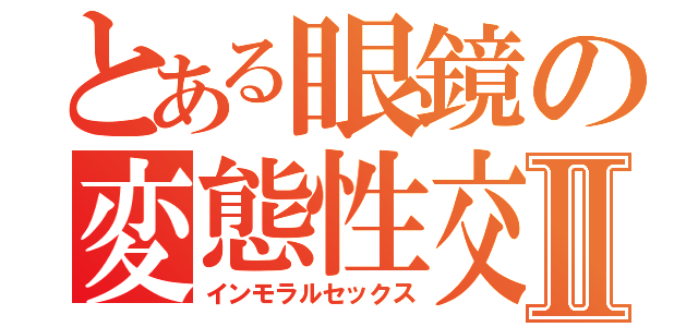 とある眼鏡の変態性交Ⅱ（インモラルセックス）