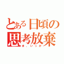 とある日頃の思考放棄（ま、いっか）