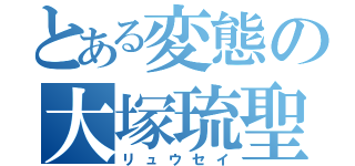 とある変態の大塚琉聖（リュウセイ）