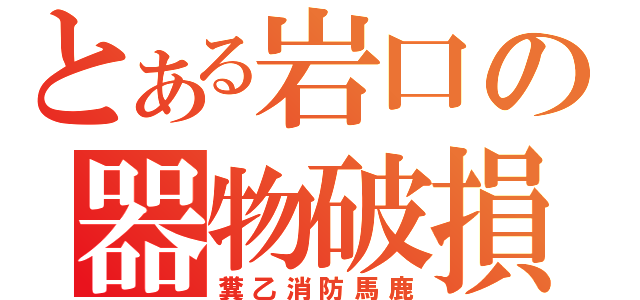 とある岩口の器物破損（糞乙消防馬鹿）