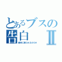 とあるブスの告白Ⅱ（絶対に振られるさだめ）