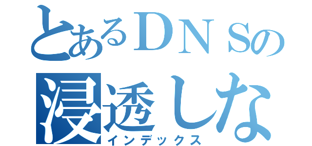 とあるＤＮＳの浸透しない話（インデックス）