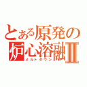 とある原発の炉心溶融Ⅱ（メルトダウン）