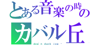 とある音楽の時間 	のカバル丘（ｄｏｇ'ｎ ｄｕｃｋ ｊｏｇ 	）