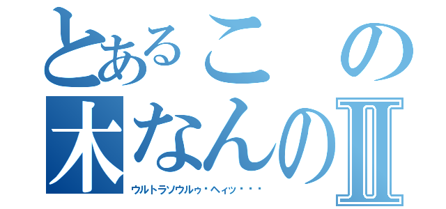 とあるこの木なんの木Ⅱ（ウルトラソウルゥ‼ヘィッ‼‼‼）