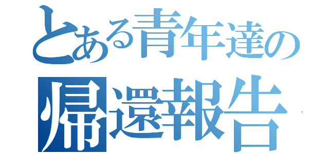 とある青年達の帰還報告（）