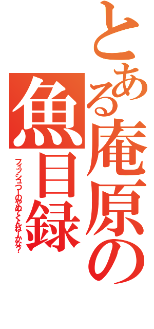 とある庵原の魚目録（フィッシュつーのやめてくんねーかな？）