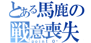 とある馬鹿の戦意喪失（ｐｏｉｎｔ ０〜）