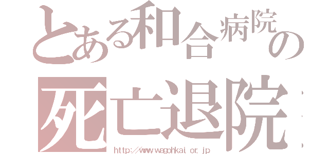 とある和合病院の死亡退院（ｈｔｔｐ：／／ｗｗｗ．ｗａｇｏｈｋａｉ．ｏｒ．ｊｐ）