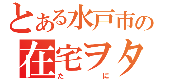 とある水戸市の在宅ヲタ（たに）