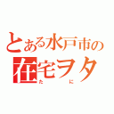 とある水戸市の在宅ヲタ（たに）