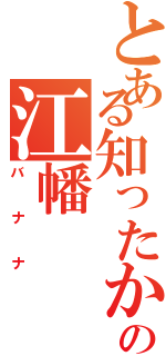 とある知ったかの江幡（バナナ）